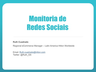 Monitoria de
             Redes Sociais
Ruth Cuadrado
Regional eCommerce Manager – Latin America Hilton Worldwide


Email: Ruth.cuadrado@hilton.com
Twitter: @Ruth_GS
 