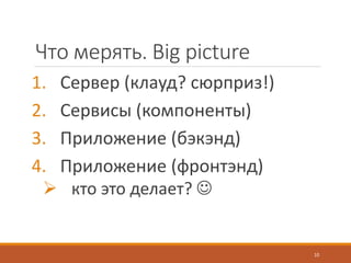 Что мерять. Big picture
1. Сервер (клауд? сюрприз!)
2. Сервисы (компоненты)
3. Приложение (бэкэнд)
4. Приложение (фронтэнд)
 кто это делает? 
10
 