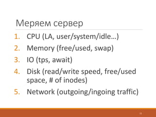 Меряем сервер
1. CPU (LA, user/system/idle…)
2. Memory (free/used, swap)
3. IO (tps, await)
4. Disk (read/write speed, free/used
space, # of inodes)
5. Network (outgoing/ingoing traffic)
11
 