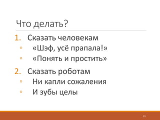 Что делать?
1. Сказать человекам
◦ «Шэф, усё прапала!»
◦ «Понять и простить»
2. Сказать роботам
◦ Ни капли сожаления
◦ И зубы целы
23
 