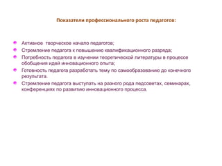 Показатели профессионального роста педагогов: 
Активное творческое начало педагогов; 
Стремление педагога к повышению квалификационного разряда; 
Потребность педагога в изучении теоретической литературы в процессе 
обобщения идей инновационного опыта; 
Готовность педагога разработать тему по самообразованию до конечного 
результата. 
Стремление педагога выступать на разного рода педсоветах, семинарах, 
конференциях по развитию инновационного процесса. 
 