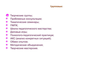 Групповые: 
Творческие группы; 
Проблемные консультации; 
Тематические семинары; 
ПМПК; 
Школа педагогического мастерства; 
Деловые игры; 
Психолого-педагогический практикум; 
АКС (анализ конкретных ситуаций); 
Обмен опытом; 
Методические объединения; 
Творческие мастерские. 
 