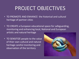 • TO PROMOTE AND ENHANCE the historical and cultural
heritage of partner cities
• TO CREATE a European educational space for safeguarding,
monitoring and enhancing local, National and European
artistic and natural heritage
• TO SENSITIZE people to the value
of thier own cultural and natural
heritage careful monitoring and
observation of the territory
PROJECT OBJECTIVES
 