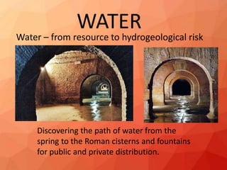 WATER
Water – from resource to hydrogeological risk
Discovering the path of water from the
spring to the Roman cisterns and fountains
for public and private distribution.
 