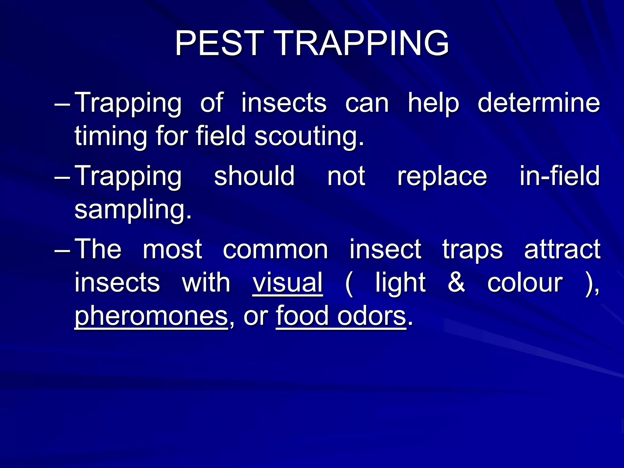 PEST TRAPPING
–Trapping of insects can help determine
timing for field scouting.
–Trapping should not replace in-field
sampling.
–The most common insect traps attract
insects with visual ( light & colour ),
pheromones, or food odors.
 