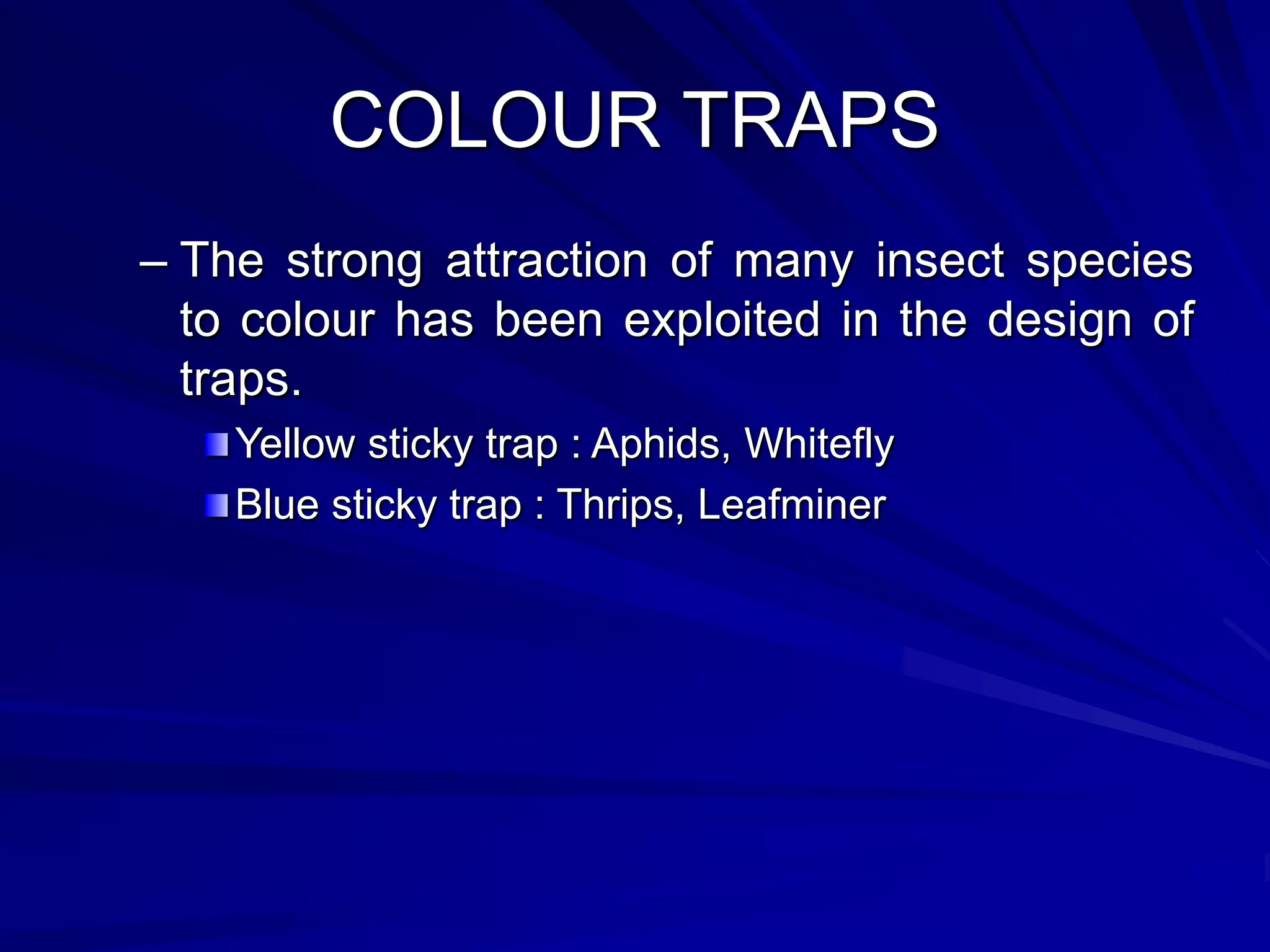 COLOUR TRAPS
– The strong attraction of many insect species
to colour has been exploited in the design of
traps.
Yellow sticky trap : Aphids, Whitefly
Blue sticky trap : Thrips, Leafminer
 