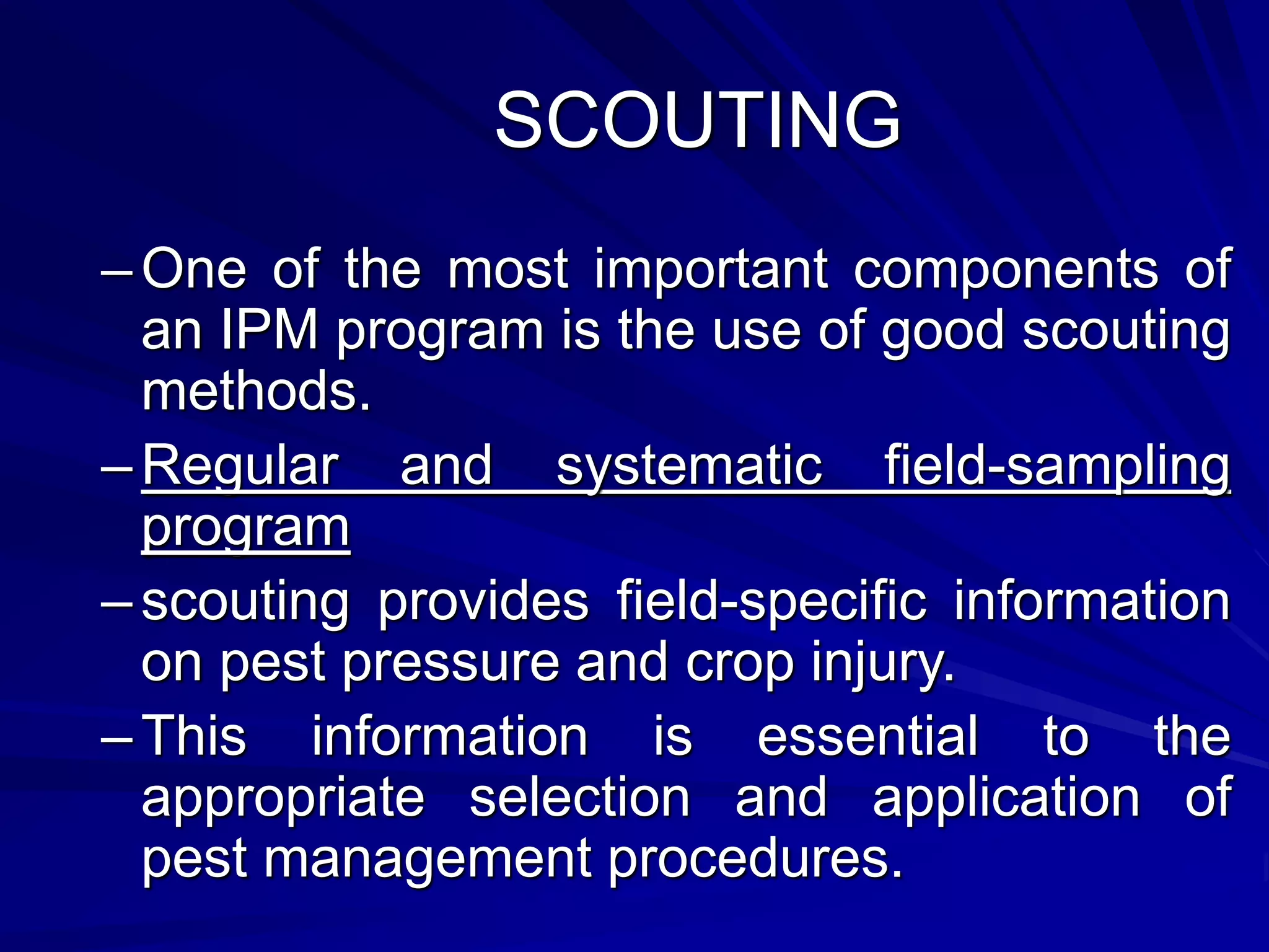 SCOUTING
–One of the most important components of
an IPM program is the use of good scouting
methods.
–Regular and systematic field-sampling
program
–scouting provides field-specific information
on pest pressure and crop injury.
–This information is essential to the
appropriate selection and application of
pest management procedures.
 