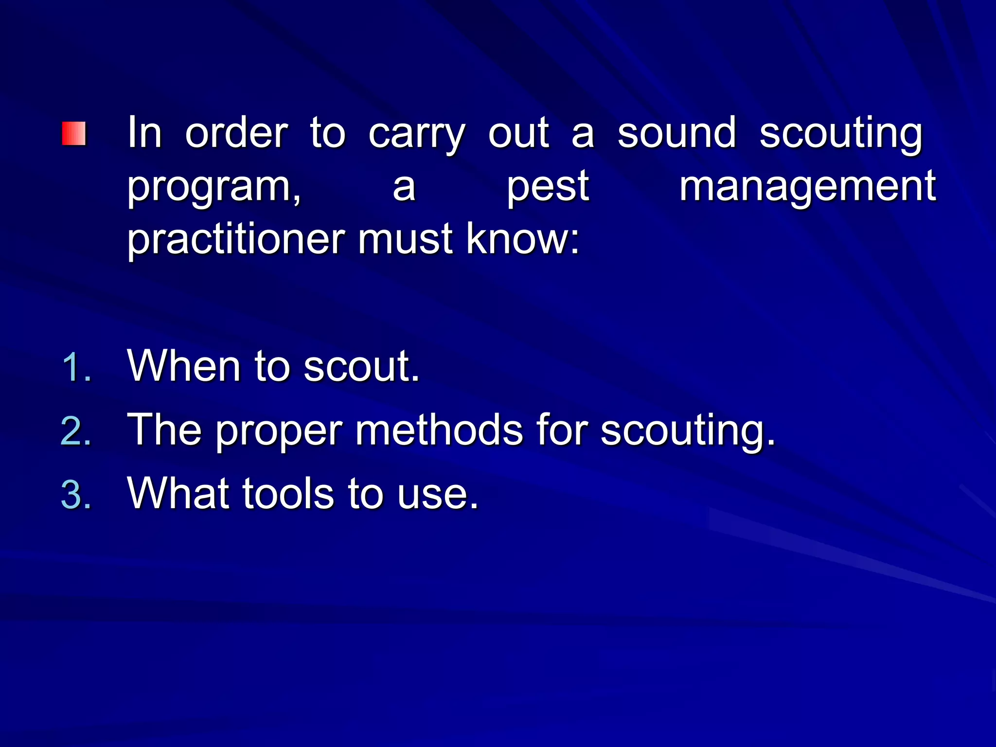 In order to carry out a sound scouting
program, a pest management
practitioner must know:
1. When to scout.
2. The proper methods for scouting.
3. What tools to use.
 