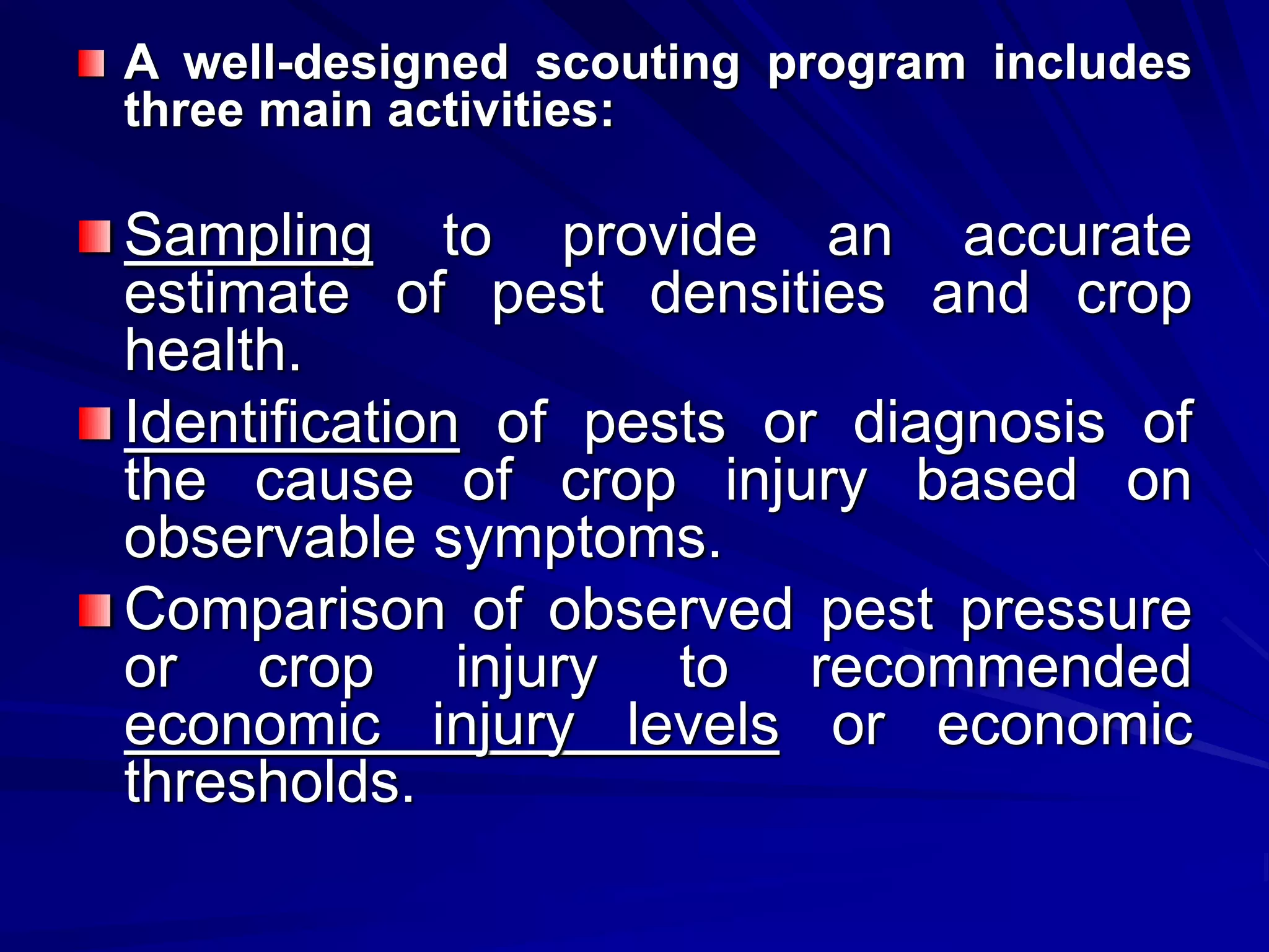 A well-designed scouting program includes
three main activities:
Sampling to provide an accurate
estimate of pest densities and crop
health.
Identification of pests or diagnosis of
the cause of crop injury based on
observable symptoms.
Comparison of observed pest pressure
or crop injury to recommended
economic injury levels or economic
thresholds.
 
