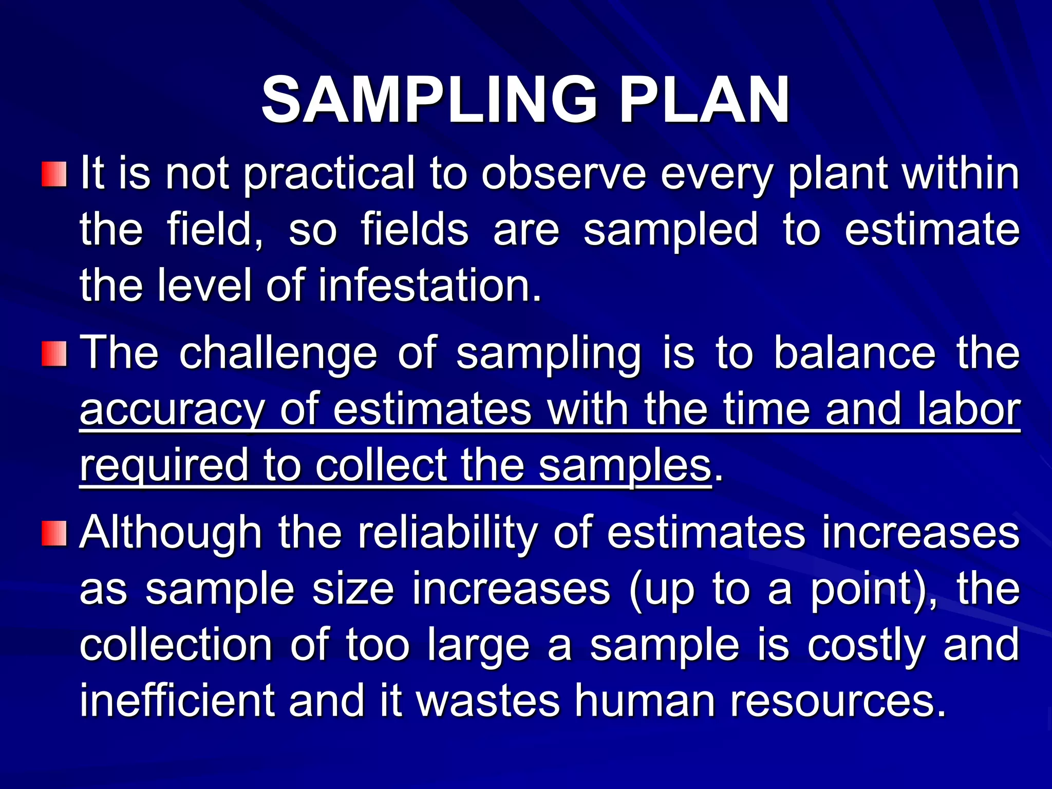 SAMPLING PLAN
It is not practical to observe every plant within
the field, so fields are sampled to estimate
the level of infestation.
The challenge of sampling is to balance the
accuracy of estimates with the time and labor
required to collect the samples.
Although the reliability of estimates increases
as sample size increases (up to a point), the
collection of too large a sample is costly and
inefficient and it wastes human resources.
 