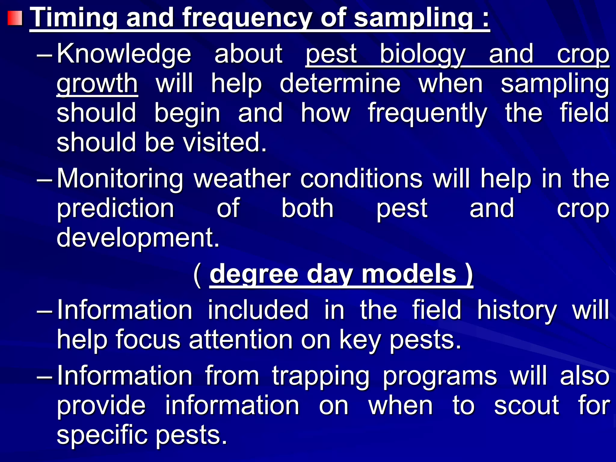 Timing and frequency of sampling :
–Knowledge about pest biology and crop
growth will help determine when sampling
should begin and how frequently the field
should be visited.
–Monitoring weather conditions will help in the
prediction of both pest and crop
development.
( degree day models )
–Information included in the field history will
help focus attention on key pests.
–Information from trapping programs will also
provide information on when to scout for
specific pests.
 
