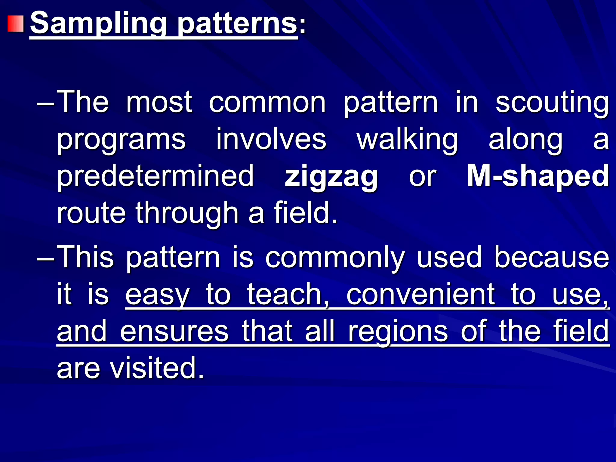 Sampling patterns:
–The most common pattern in scouting
programs involves walking along a
predetermined zigzag or M-shaped
route through a field.
–This pattern is commonly used because
it is easy to teach, convenient to use,
and ensures that all regions of the field
are visited.
 