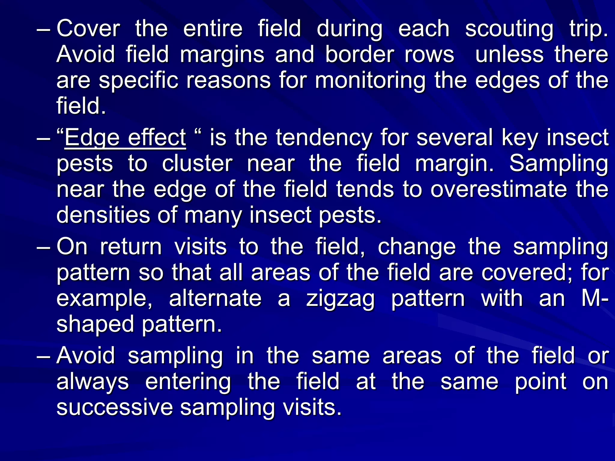 – Cover the entire field during each scouting trip.
Avoid field margins and border rows unless there
are specific reasons for monitoring the edges of the
field.
– “Edge effect “ is the tendency for several key insect
pests to cluster near the field margin. Sampling
near the edge of the field tends to overestimate the
densities of many insect pests.
– On return visits to the field, change the sampling
pattern so that all areas of the field are covered; for
example, alternate a zigzag pattern with an M-
shaped pattern.
– Avoid sampling in the same areas of the field or
always entering the field at the same point on
successive sampling visits.
 