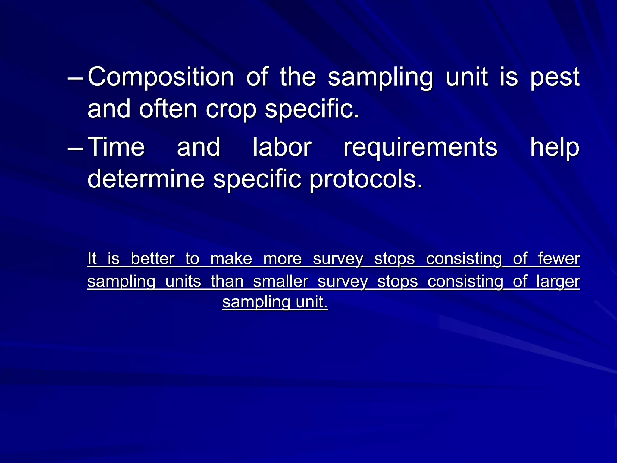– Composition of the sampling unit is pest
and often crop specific.
– Time and labor requirements help
determine specific protocols.
It is better to make more survey stops consisting of fewer
sampling units than smaller survey stops consisting of larger
sampling unit.
 