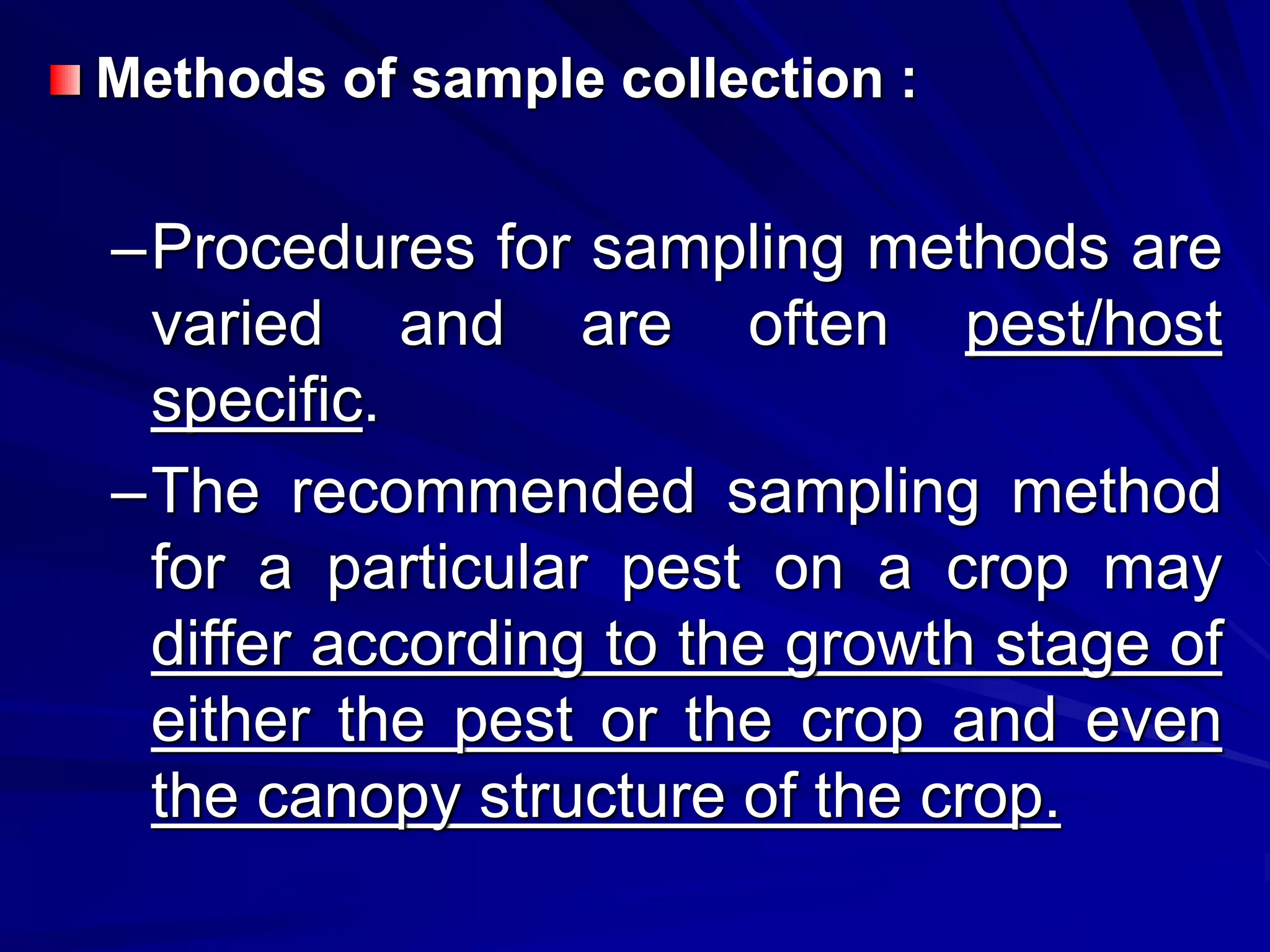 Methods of sample collection :
–Procedures for sampling methods are
varied and are often pest/host
specific.
–The recommended sampling method
for a particular pest on a crop may
differ according to the growth stage of
either the pest or the crop and even
the canopy structure of the crop.
 