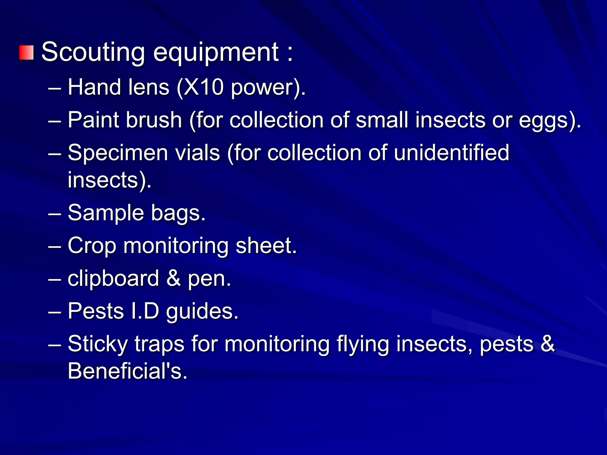 Scouting equipment :
– Hand lens (X10 power).
– Paint brush (for collection of small insects or eggs).
– Specimen vials (for collection of unidentified
insects).
– Sample bags.
– Crop monitoring sheet.
– clipboard & pen.
– Pests I.D guides.
– Sticky traps for monitoring flying insects, pests &
Beneficial's.
 