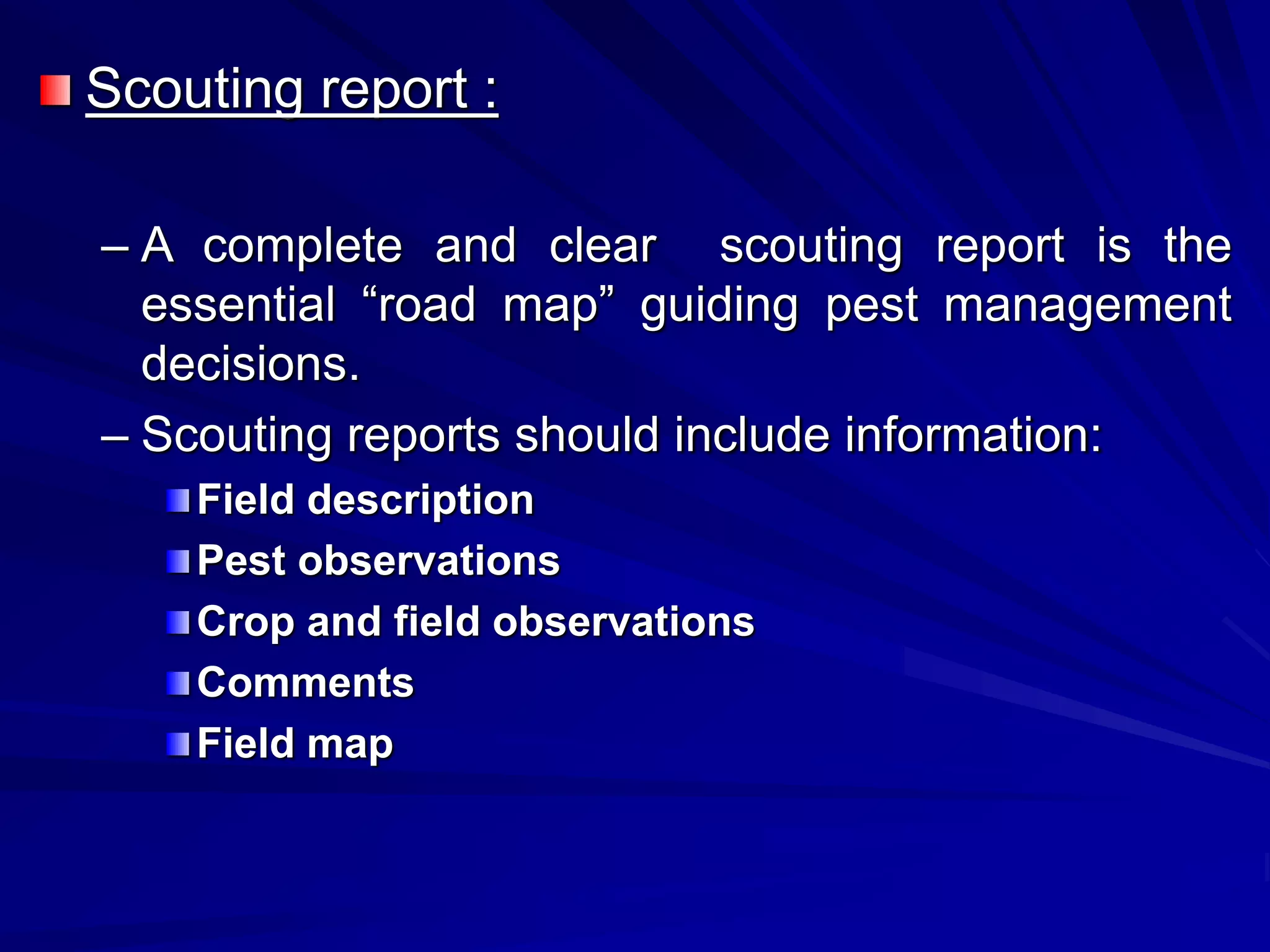 Scouting report :
– A complete and clear scouting report is the
essential “road map” guiding pest management
decisions.
– Scouting reports should include information:
Field description
Pest observations
Crop and field observations
Comments
Field map
 