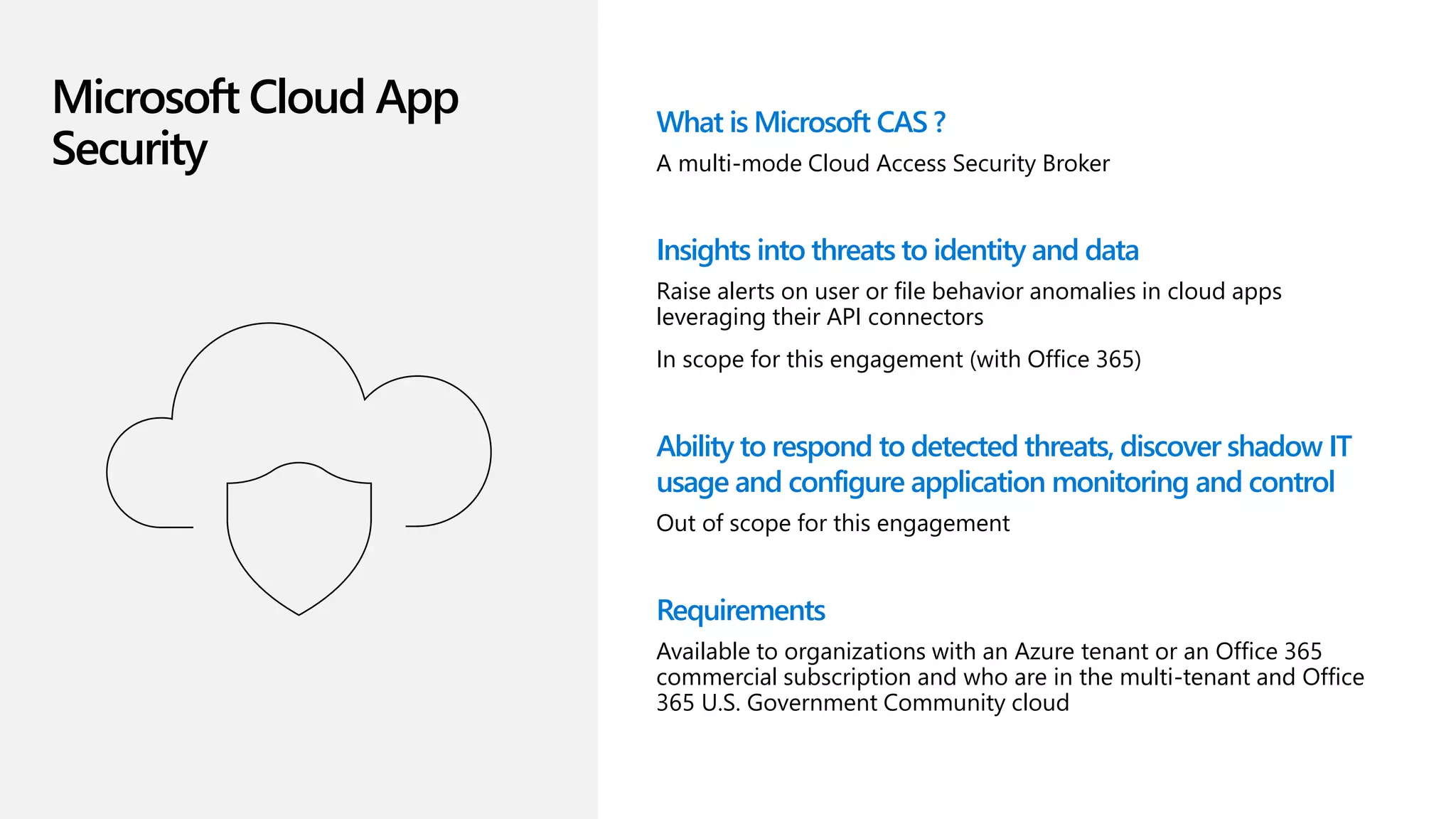 Microsoft Cloud App
Security
What is Microsoft CAS ?
A multi-mode Cloud Access Security Broker
Insights into threats to identity and data
Raise alerts on user or file behavior anomalies in cloud apps
leveraging their API connectors
In scope for this engagement (with Office 365)
Ability to respond to detected threats, discover shadow IT
usage and configure application monitoring and control
Out of scope for this engagement
Requirements
Available to organizations with an Azure tenant or an Office 365
commercial subscription and who are in the multi-tenant and Office
365 U.S. Government Community cloud
 