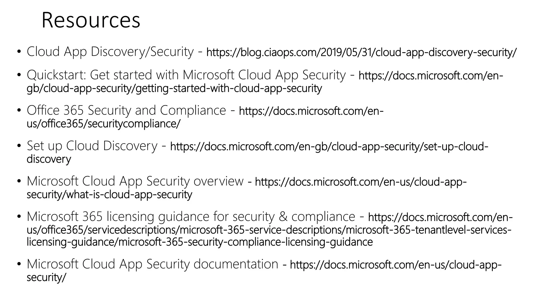 Resources
• Cloud App Discovery/Security - https://blog.ciaops.com/2019/05/31/cloud-app-discovery-security/
• Quickstart: Get started with Microsoft Cloud App Security - https://docs.microsoft.com/en-
gb/cloud-app-security/getting-started-with-cloud-app-security
• Office 365 Security and Compliance - https://docs.microsoft.com/en-
us/office365/securitycompliance/
• Set up Cloud Discovery - https://docs.microsoft.com/en-gb/cloud-app-security/set-up-cloud-
discovery
• Microsoft Cloud App Security overview - https://docs.microsoft.com/en-us/cloud-app-
security/what-is-cloud-app-security
• Microsoft 365 licensing guidance for security & compliance - https://docs.microsoft.com/en-
us/office365/servicedescriptions/microsoft-365-service-descriptions/microsoft-365-tenantlevel-services-
licensing-guidance/microsoft-365-security-compliance-licensing-guidance
• Microsoft Cloud App Security documentation - https://docs.microsoft.com/en-us/cloud-app-
security/
 