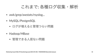 これまで:"各種ログ収集・解析
• awk/grep/awstats/rsyslog...
• MySQL/PostgreSQL
• ログが増えると管理つらい問題
• Hadoop/HBase
• 管理できる人居ない問題
Monitoring(Casual(Talks(#7(#monitoringcasual((2015/01/30)(<(YOSHIKAWA(Ryota((@rrreeeyyy) 10
 