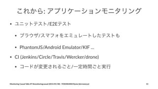これから:"アプリケーションモニタリング
• ユニットテスト/E2Eテスト
• ブラウザ/スマフォをエミュレートしたテストも
• PhantomJS/Android2Emulator/KIF2...
• CI2(Jenkins/Circle/Travis/Wercker/drone)
• コードが変更されるごと/一定時間ごと実行
Monitoring(Casual(Talks(#7(#monitoringcasual((2015/01/30)(<(YOSHIKAWA(Ryota((@rrreeeyyy) 13
 