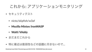これから:"アプリケーションモニタリング
• セキュリティテスト
• nicto/skipﬁsh/w3af
• Mozilla'Minion/IronWASP
• Wal//VAddy
• まだまだこれから
• 特に最近は脆弱性などの話題に尽きないので...
Monitoring(Casual(Talks(#7(#monitoringcasual((2015/01/30)(<(YOSHIKAWA(Ryota((@rrreeeyyy) 14
 