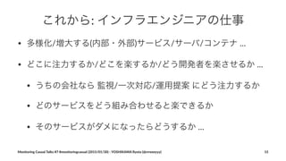 これから:"インフラエンジニアの仕事
• 多様化/増大する(内部・外部)サービス/サーバ/コンテナ%...
• どこに注力するか/どこを楽するか/どう開発者を楽させるか%...
• うちの会社なら%監視/一次対応/運用提案%にどう注力するか
• どのサービスをどう組み合わせると楽できるか
• そのサービスがダメになったらどうするか%...
Monitoring(Casual(Talks(#7(#monitoringcasual((2015/01/30)(<(YOSHIKAWA(Ryota((@rrreeeyyy) 15
 