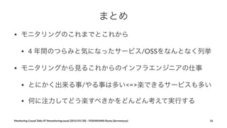 まとめ
• モニタリングのこれまでとこれから
• 4#年間のつらみと気になったサービス/OSSをなんとなく列挙
• モニタリングから見るこれからのインフラエンジニアの仕事#
• とにかく出来る事/やる事は多い<=>楽できるサービスも多い
• 何に注力してどう楽すべきかをどんどん考えて実行する
Monitoring(Casual(Talks(#7(#monitoringcasual((2015/01/30)(<(YOSHIKAWA(Ryota((@rrreeeyyy) 16
 
