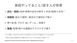 普段やってること/話す人の背景
• 会社・勤続:"MSP"専業の会社の新卒"1"年目/勤続"4"年目"1
• 規模感:"数台で運用∼数百台で運用まで様々
• サービス:"ブログ,"EC,"ゲーム"..."等様々
• 基盤:"物理/様々な基盤のクラウドまで様々
2
"大体"Linux(主にRHEL系)"なら要件に応じてどこでもやるみたいな感じです
1
"という事で""これまでとこれから""は大体ここ"4"年ぐらいの話がメインになります
Monitoring(Casual(Talks(#7(#monitoringcasual((2015/01/30)(<(YOSHIKAWA(Ryota((@rrreeeyyy) 3
 