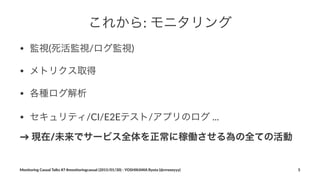 これから:"モニタリング
• 監視(死活監視/ログ監視)
• メトリクス取得
• 各種ログ解析
• セキュリティ/CI/E2Eテスト/アプリのログ)...
→"現在/未来でサービス全体を正常に稼働させる為の全ての活動
Monitoring(Casual(Talks(#7(#monitoringcasual((2015/01/30)(<(YOSHIKAWA(Ryota((@rrreeeyyy) 5
 