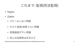 これまで:"監視(死活監視)
• Nagios
• Zabbix
• スケールしない問題
• ホスト登録/削除つらい問題
• 管理画面ダサい問題
• 色んな回避策はあるけど
Monitoring(Casual(Talks(#7(#monitoringcasual((2015/01/30)(<(YOSHIKAWA(Ryota((@rrreeeyyy) 6
 
