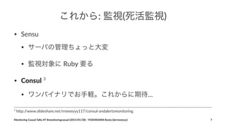 これから:"監視(死活監視)
• Sensu
• サーバの管理ちょっと大変
• 監視対象に'Ruby'要る
• Consul'3
• ワンバイナリでお手軽。これからに期待...
3
"h$p://www.slideshare.net/rrreeeyyy117/consul9andalertsmonitoring
Monitoring(Casual(Talks(#7(#monitoringcasual((2015/01/30)(<(YOSHIKAWA(Ryota((@rrreeeyyy) 7
 