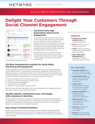 ENTERPRISE SOCIAL INTELLIGENCE

SOCIAL MEDIA MONITORING AND ENGAGEMENT

Delight Your Customers Through
Social Channel Engagement
Customers Have High
Expectations About Social
Engagement
Social media has given customers a direct voice
to the companies with whom they do businesses.
They are reaching out not only to share their
experiences but also to air complaints or get help.
And these customers have high expectations about
receiving timely, meaningful responses. When their
expectations aren’t met, they are likely to broadcast
their dissatisfaction for everyone to see.

Quickly identify high-priority posts

Enterprises need a way to identify the posts
to which they need to respond, assign those
conversations to the right community managers
or service agents, and close the loop quickly
and efficiently.

The Most Comprehensive Solution for Social Media
Monitoring and Engagement
NetBase integrates with best-of-breed social engagement and social media management
system (SMMS) partners, including SAP Social Customer Engagement OnDemand, to give
global corporations a comprehensive solution for proactively monitoring conversations and
intelligently engaging with customers. The solution taps into NetBase’s accuracy in isolating
and understanding the relevant posts from across the social web to support:
	
	
	
	
	

Real-time classification for routing and assignment
Insights into influence and reach of potential issues
Efficient, team-based engagement
Full audit trails for traceability
Analytics for measuring service levels and ROI

Built on an Internet-scale, high-performance, flexible enterprise social intelligence platform,
the solution is fast to set up and easy to manage.

BENEFITS
	 INCREASE CUSTOMER
	SATISFACTION with
	 proactive engagement
	 SAVE time and money with
	 intelligent monitoring
	 AVOID crises by responding
	 quickly to the most important
	 issues and people
	 MEET COMPLIANCE
	REQUIREMENTS for
	 traceability of customer
	 interactions across channels

KEY FEATURES
	 Accurately monitor brand
	 mentions in real-time across
	 the social web, not just Twitter
	 Automatically classify posts
	 based on service categories
	 (inquiry, complaints) and
	 priority levels
	 Reduce costs by
	 automatically routing posts
	 to the right service agents
	 or community managers

Identify Inquiries, Understand Issues, and Engage
With Customers in Real-time

	 Respond consistently with
	 integrated social
	 knowledgebase and
	 team-based collaboration

See posts about your products or brand as they happen, without sifting through duplicate
or irrelevant posts. Assign conversations to the right person for follow-up and set response
priorities with confidence. Convert detractors into promoters and use your competitors’
detractors and promoters for competitive advantage.

	 Make it personal with
	 instant access to complete
	 social profile and
	 interaction history

Stay Ahead of Potential Problems

	 Keep track of interactions
	 with full audit trails
	 and analytics

Explore high-level analytics and issue themes to quickly separate the real problems from
isolated chatter. Keep track of your “social VIPs”—people with many followers and/or high
Klout scores—and give them the high-touch service they deserve, through the channel they’re
passionate about.

	 Measure team performance
	 and impact with built-in KPIs

 