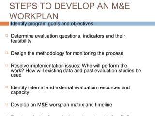 STEPS TO DEVELOP AN M&E
WORKPLAN












Identify program goals and objectives

Determine evaluation questions, indicators and their
feasibility
Design the methodology for monitoring the process
Resolve implementation issues: Who will perform the
work? How will existing data and past evaluation studies be
used
Identify internal and external evaluation resources and
capacity
Develop an M&E workplan matrix and timeline

 