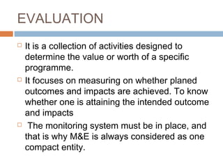 EVALUATION






It is a collection of activities designed to
determine the value or worth of a specific
programme.
It focuses on measuring on whether planed
outcomes and impacts are achieved. To know
whether one is attaining the intended outcome
and impacts
The monitoring system must be in place, and
that is why M&E is always considered as one
compact entity.

 