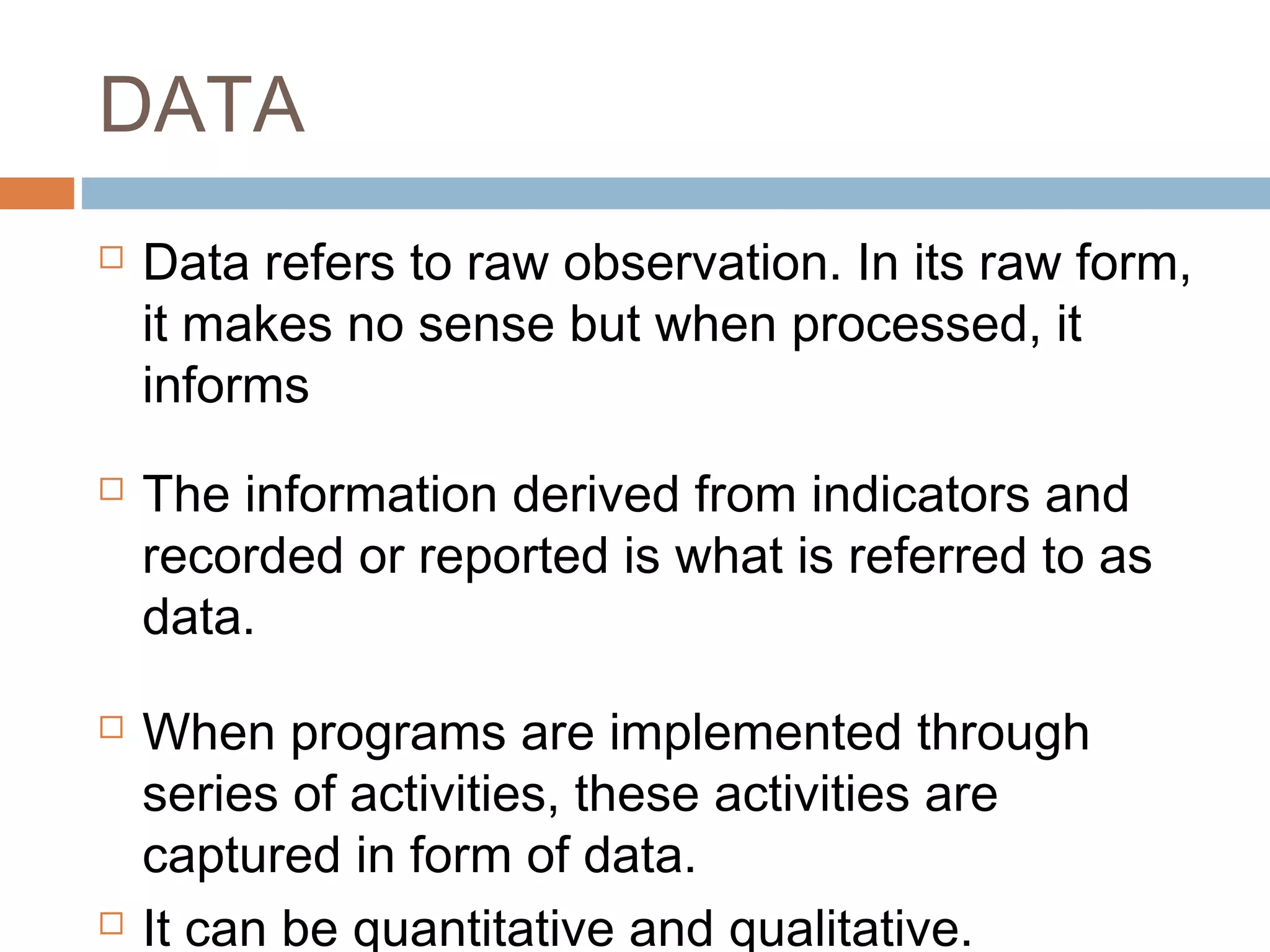 DATA








Data refers to raw observation. In its raw form,
it makes no sense but when processed, it
informs
The information derived from indicators and
recorded or reported is what is referred to as
data.
When programs are implemented through
series of activities, these activities are
captured in form of data.
It can be quantitative and qualitative.

 
