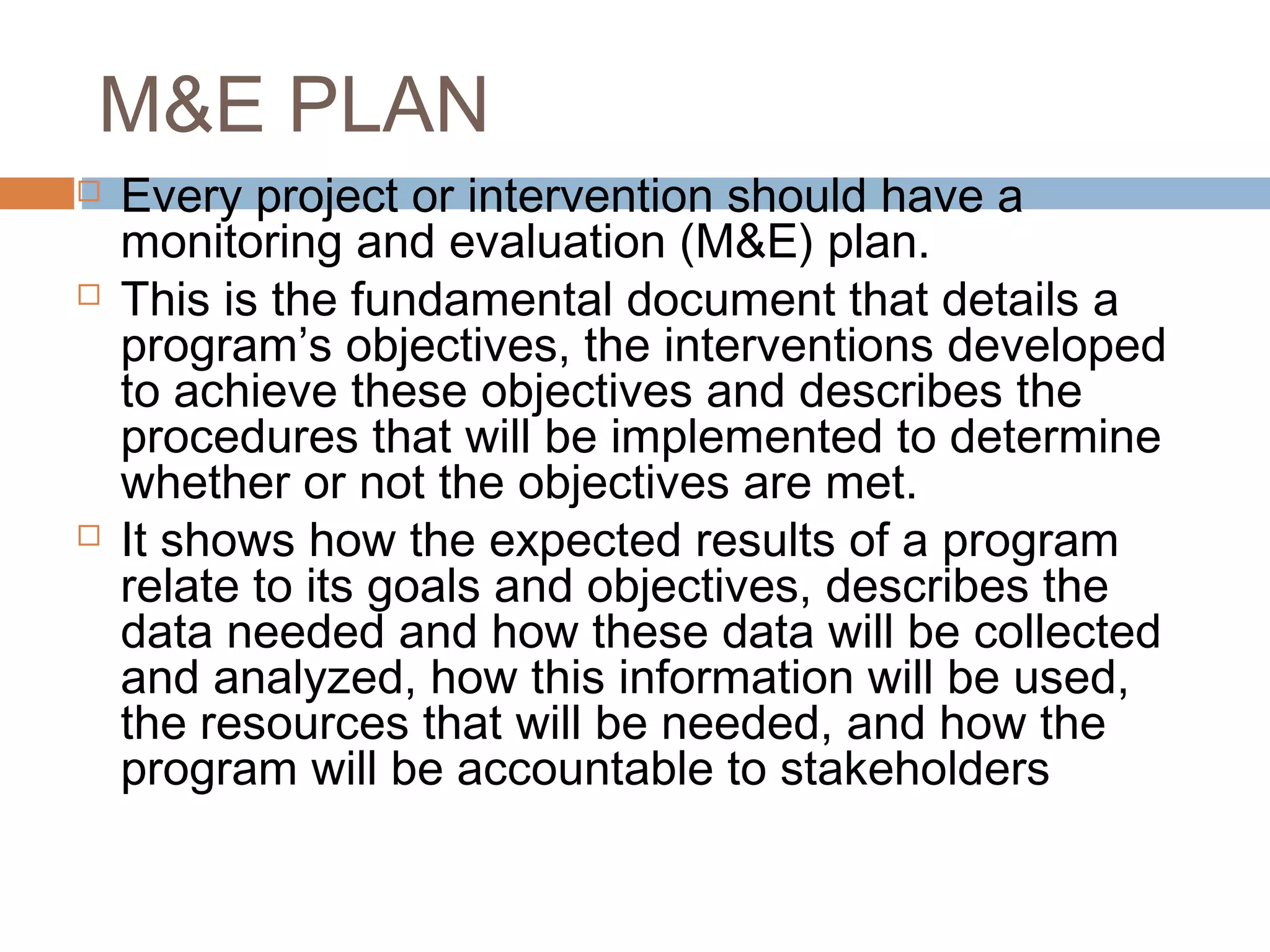 M&E PLAN






Every project or intervention should have a
monitoring and evaluation (M&E) plan.
This is the fundamental document that details a
program’s objectives, the interventions developed
to achieve these objectives and describes the
procedures that will be implemented to determine
whether or not the objectives are met.
It shows how the expected results of a program
relate to its goals and objectives, describes the
data needed and how these data will be collected
and analyzed, how this information will be used,
the resources that will be needed, and how the
program will be accountable to stakeholders

 
