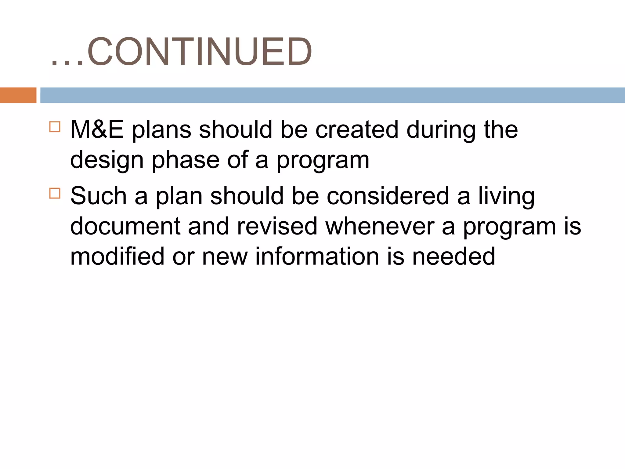 …CONTINUED




M&E plans should be created during the
design phase of a program
Such a plan should be considered a living
document and revised whenever a program is
modified or new information is needed

 
