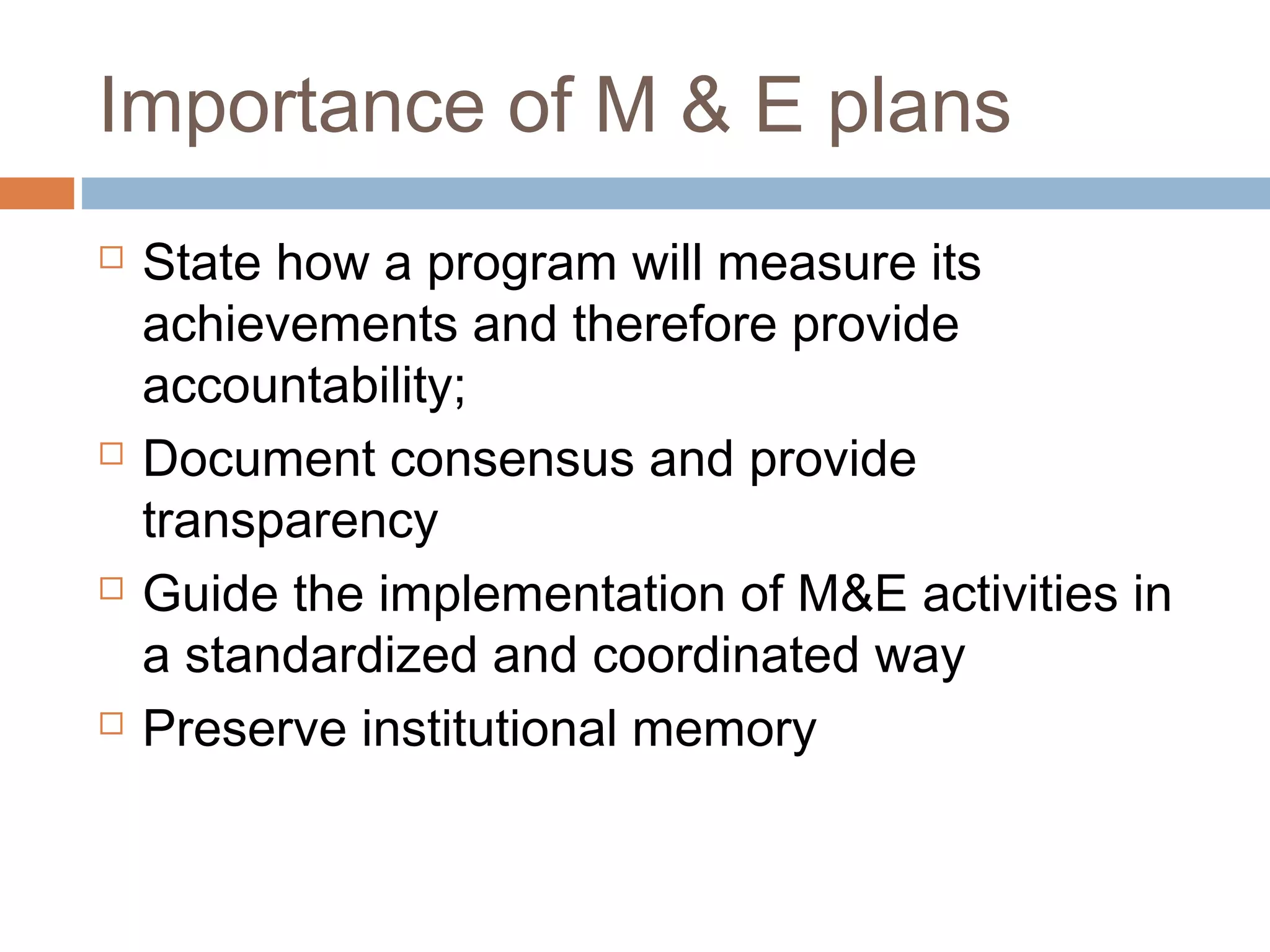 Importance of M & E plans








State how a program will measure its
achievements and therefore provide
accountability;
Document consensus and provide
transparency
Guide the implementation of M&E activities in
a standardized and coordinated way
Preserve institutional memory

 