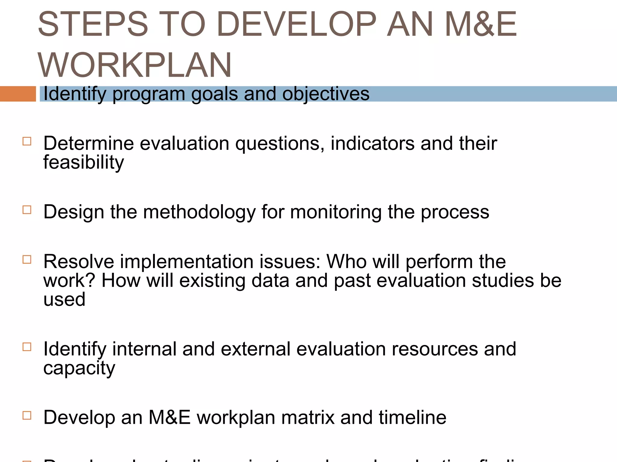 STEPS TO DEVELOP AN M&E
WORKPLAN












Identify program goals and objectives

Determine evaluation questions, indicators and their
feasibility
Design the methodology for monitoring the process
Resolve implementation issues: Who will perform the
work? How will existing data and past evaluation studies be
used
Identify internal and external evaluation resources and
capacity
Develop an M&E workplan matrix and timeline

 