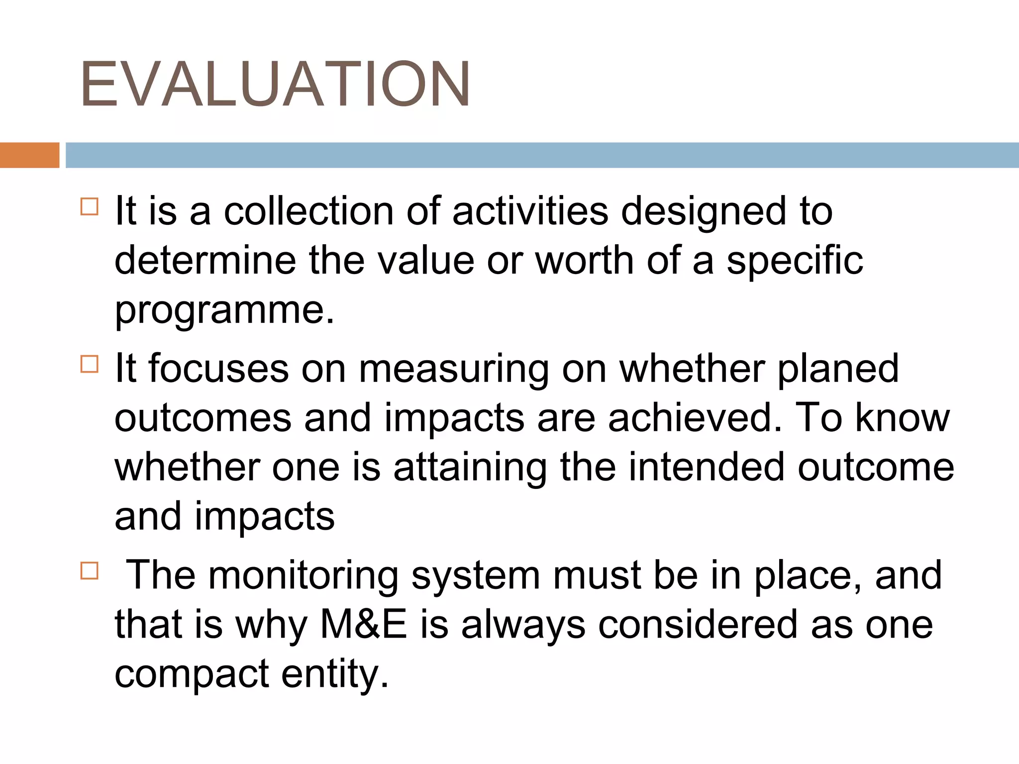 EVALUATION






It is a collection of activities designed to
determine the value or worth of a specific
programme.
It focuses on measuring on whether planed
outcomes and impacts are achieved. To know
whether one is attaining the intended outcome
and impacts
The monitoring system must be in place, and
that is why M&E is always considered as one
compact entity.

 