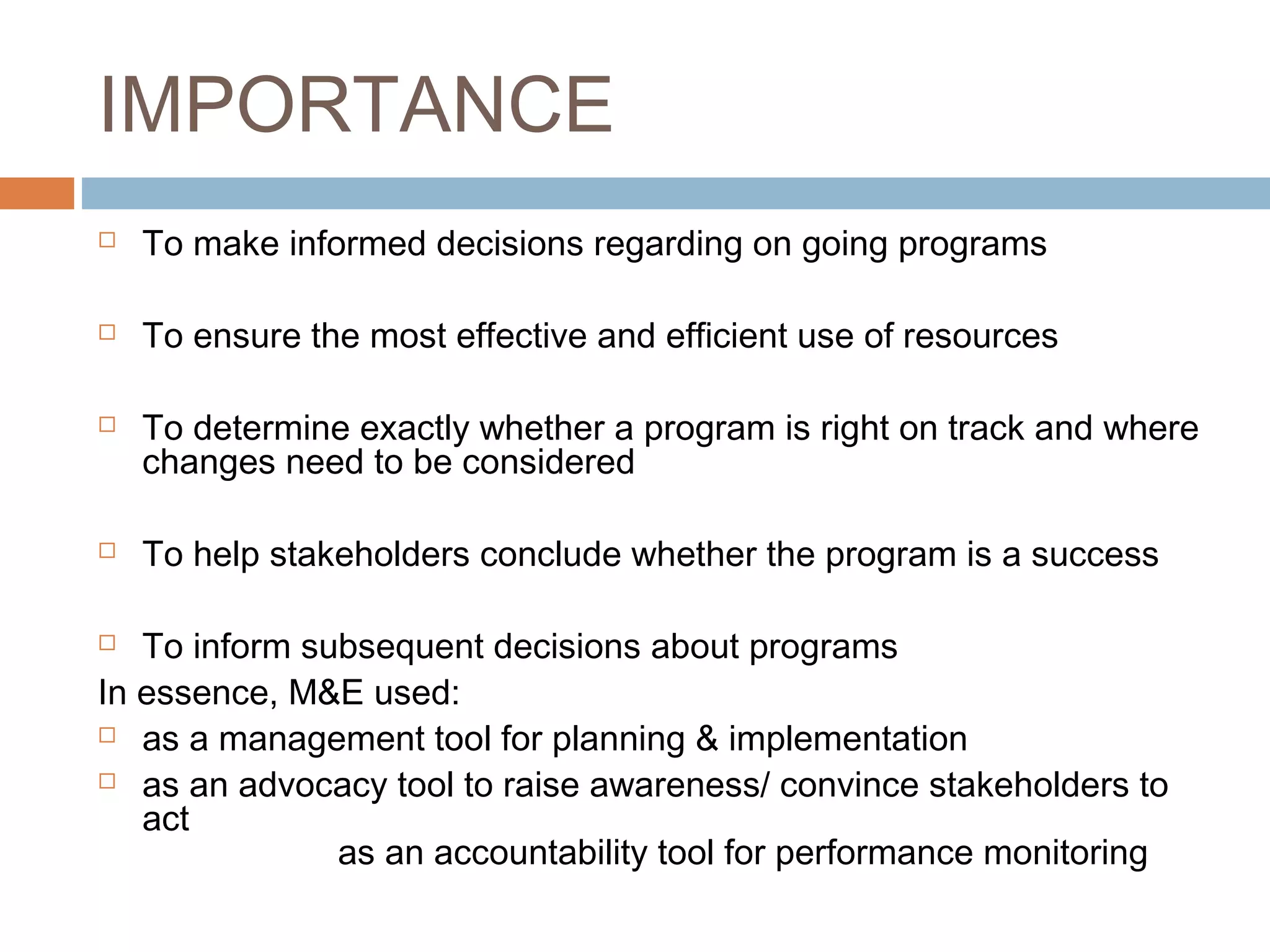 IMPORTANCE


To make informed decisions regarding on going programs



To ensure the most effective and efficient use of resources





To determine exactly whether a program is right on track and where
changes need to be considered
To help stakeholders conclude whether the program is a success

To inform subsequent decisions about programs
In essence, M&E used:
 as a management tool for planning & implementation
 as an advocacy tool to raise awareness/ convince stakeholders to
act
as an accountability tool for performance monitoring


 