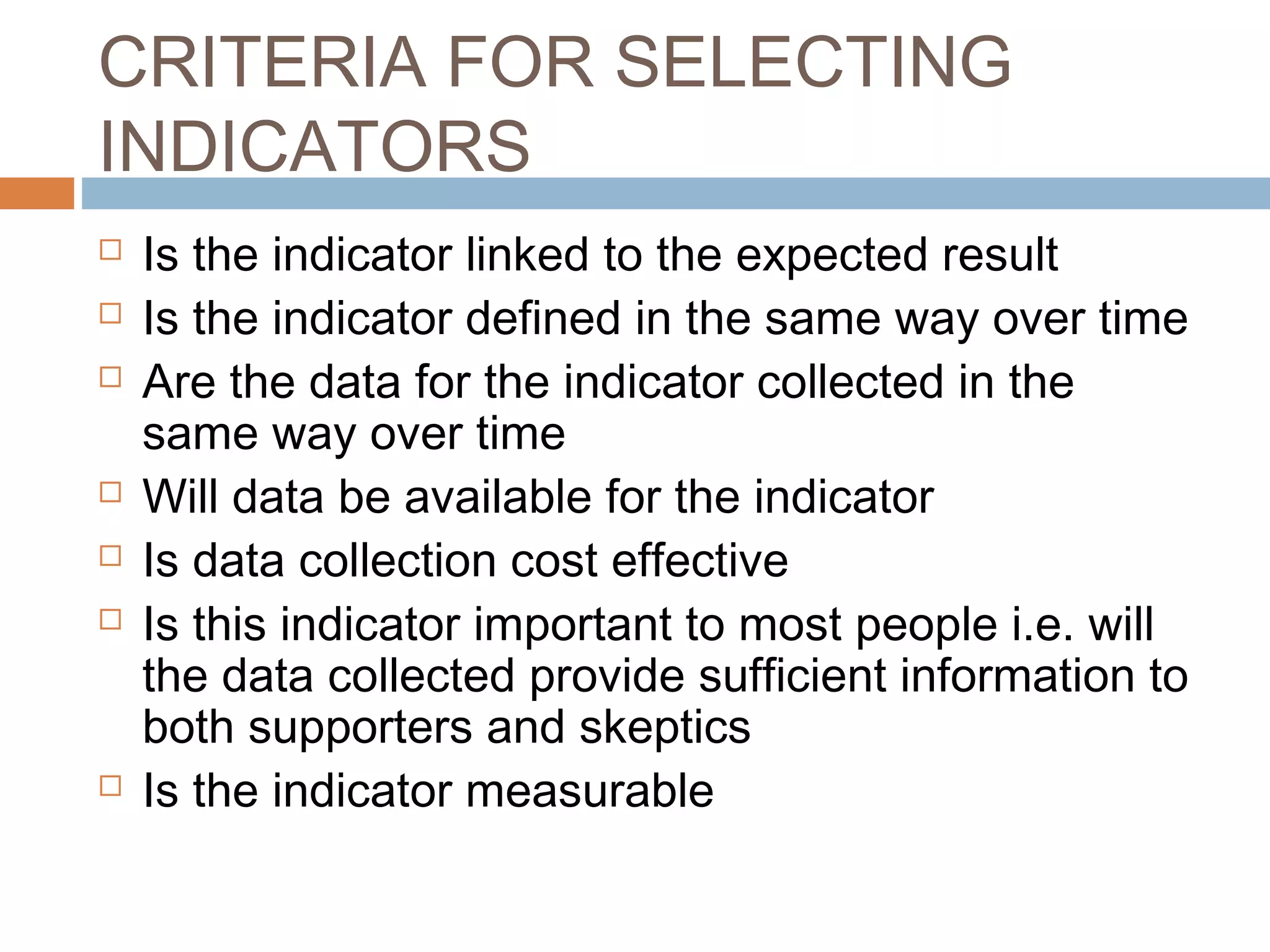 CRITERIA FOR SELECTING
INDICATORS










Is the indicator linked to the expected result
Is the indicator defined in the same way over time
Are the data for the indicator collected in the
same way over time
Will data be available for the indicator
Is data collection cost effective
Is this indicator important to most people i.e. will
the data collected provide sufficient information to
both supporters and skeptics
Is the indicator measurable

 