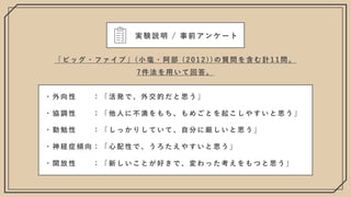 ・ 外 向 性 ： 「 活 発 で 、 外 交 的 だ と 思 う 」
・ 協 調 性 ： 「 他 ⼈ に 不 満 を も ち 、 も め ご と を 起 こ し や す い と 思 う 」
・ 勤 勉 性 ： 「 し っ か り し て い て 、 ⾃ 分 に 厳 し い と 思 う 」
・ 神 経 症 傾 向 ： 「 ⼼ 配 性 で 、 う ろ た え や す い と 思 う 」
・ 開 放 性 ： 「 新 し い こ と が 好 き で 、 変 わ っ た 考 え を も つ と 思 う 」
「 ビ ッ グ ・ フ ァ イ ブ 」 ( ⼩ 塩 ・ 阿 部 ( 2 0 1 2 ) ) の 質 問 を 含 む 計 1 1 問 。
7 件 法 を ⽤ い て 回 答 。
実験説明 / 事前アンケート
 