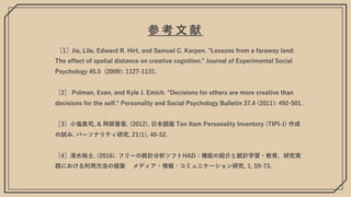 参 考 ⽂ 献
［1］Jia, Lile, Edward R. Hirt, and Samuel C. Karpen. "Lessons from a faraway land:
The effect of spatial distance on creative cognition." Journal of Experimental Social
Psychology 45.5 (2009): 1127-1131.
［2］ Polman, Evan, and Kyle J. Emich. "Decisions for others are more creative than
decisions for the self." Personality and Social Psychology Bulletin 37.4 (2011): 492-501.
［3］⼩塩真司, & 阿部晋吾. (2012). ⽇本語版 Ten Item Personality Inventory (TIPI-J) 作成
の試み. パーソナリティ研究, 21(1), 40-52.
［4］清⽔裕⼠. (2016). フリーの統計分析ソフトHAD：機能の紹介と統計学習・教育，研究実
践における利⽤⽅法の提案 メディア・情報・コミュニケーション研究, 1, 59-73.
 