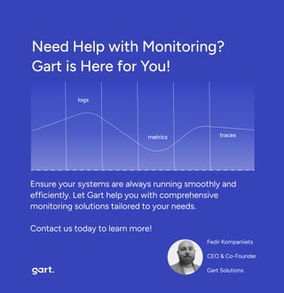 Need Help with Monitoring? 

Gart is Here for You!
logs
metrics
traces
Fedir Kompaniiets

CEO & Co-Founder

Gart Solutions
Ensure your systems are always running smoothly and
efficiently. Let Gart help you with comprehensive
monitoring solutions tailored to your needs.


Contact us today to learn more!
 