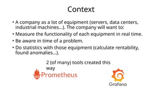 Context
• A company as a lot of equipment (servers, data centers,
industrial machines...). The company will want to:
• Measure the functionality of each equipment in real time.
• Be aware in time of a problem.
• Do statistics with those equipment (calculate rentability,
found anomalies...).
2 (of many) tools created this
way
 