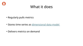 What it does
• Regularly pulls metrics
• Stores time series as dimensional data model
• Delivers metrics on demand
 