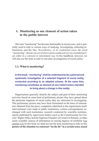Monitoring as one element of action taken in the public interest             13




    1. Monitoring as one element of action taken
       in the public interest

   The term “monitoring” has become fashionable in recent years, and is gen-
erally used to refer to various ways of studying, investigating, collecting in-
formation, and the like. Nevertheless, in its traditional sense the word
“monitoring” denotes an act of observation conducted over an extended peri-
od, either in a constant or intermittent way. In this handbook, however, we
will also use the term to refer to one-time investigations of social reality.


   1.1. What is monitoring?

   In this book, “monitoring” shall be understood to be a planned and
   systematic investigation of a selected fragment of social reality,
   conducted according to an adopted scheme. At the same time,
   monitoring constitutes an element of non-violent action intended
                  to bring about a change in this reality.

   Organizations generally identify the subject and goal of their monitoring
activities based on some kind of preliminary picture they have gained about
the particular fragment of social reality they are interested in investigating.
This preliminary picture may have been formulated on the basis of informa-
tion obtained from the press, complaints submitted to the organization itself,
interventional visits made to public institutions, written correspondence ex-
changed with such institutions, research conducted by scientific institutes,
reports published by supervisory bodies (such as the Commissioner for Citi-
zens’ Rights Office and the Supreme Chamber of Control in Poland), or other
easily available sources of information of varying degrees of reliability (see
section 2.4.) In this book we shall not use the term monitoring to refer to this
picture of the situation we construct “on the fly” in a certain sense, based
 