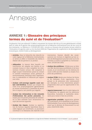Fédération internationale des Sociétés de la Croix-Rouge et du Croissant-Rouge
Guide pour le suivi et l’évaluation de projets/programmes
95
Fédération internationale des Sociétés de la Croix-Rouge et du Croissant-Rouge
ANNEXE 1 Glossaire des principaux termes du suivi et de l’évaluation
•	 Activités. Dans la hiérarchie des objectifs du
cadre logique de la Fédération internationale,
ce terme se réfère à l’ensemble des tâches à
réaliser afin de parvenir à un produit.
•	 Adéquation. La mesure dans laquelle une
intervention est adaptée aux besoins et au
contexte locaux et vient compléter les inter-
ventions d’autres acteurs. Elle comprend le
degré auquel l’intervention prend en compte
le contexte économique, social, politique et
environnemental, favorisant ainsi l’appropria-
tion, la redevabilité et l’efficacité par rapport
aux coûts.
•	 Analyse coût-avantage (appelée aussi ana-
lyse coût-bénéfice). Analyse qui compare les
coûts d’un projet/programme (généralement
en termes monétaires) à l’ensemble de ses ef-
fets et impacts, tant positifs que négatifs.
•	 Analyse des réclamations et des remontés
d’informations des parties prenantes. Un
moyen pour les parties prenantes de commen-
ter et faire entendre leurs réclamations au
sujet des services apportés.
•	 Analyse des risques. Analyse ou apprécia-
tion de facteurs (appelés hypothèses dans le
cadre logique) qui contribuent, ou pourraient
contribuer à la réalisation des objectifs d’une
intervention. Examen détaillé des consé-
quences non voulues et négatives qu’une ac-
tion de développement pourrait avoir sur la vie
humaine, la santé, la propriété ou l’environne-
ment. (OCDE/CAD 2002)
•	 Analyse des problèmes. Utilisée pour se faire
une idée des principaux problèmes et de leurs
causes, en se concentrant sur les relations de
cause à effet (souvent réalisée au moyen d’un
arbre des problèmes).
•	 Analyse FFOM. Menée pour évaluer les forces
et les faiblesses d’une organisation, d’un
groupe ou de personnes (une communauté
par exemple), ou d’une intervention (projet/
programme) ainsi que les opportunités et les
menaces.
•	 Apports (ressources). Dans le cadre logique de
la Fédération, les apports sont les ressources
financières, humaines et matérielles néces-
saires pour mener à bien les activités.
•	 Appréciation préalable. Appréciation globale
de la pertinence, de la faisabilité et de la dura-
bilité probable d’une action de développement
avant que la décision de financement ne soit
prise. (CAD/OCDE 2002).
ANNEXE 1 : Glossaire des principaux
termes du suivi et de l’évaluation33
Ce glossaire n’est pas exhaustif. Il définit uniquement les termes clés tels qu’ils sont généralement utilisés
dans le cadre de la gestion des projets/programmes de la Fédération internationale puis de leur suivi et
leur évaluation. La référence à « l’OCDE/CAD 2002 » renvoie au Glossaire des principaux termes relatifs à
l’évaluation et la gestion axée sur les résultats (2002) de l’Organisation de coopération et de développement
économiques, Comité d’aide au développement.
Annexes
33	 Ce glossaire est également disponible séparément sur la page web de la Fédération internationale sur le suivi et l’évaluation – www.ifrc.org/MandE
 